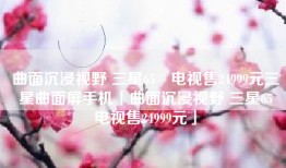 曲面沉浸视野 三星65吋电视售24999元三星曲面屏手机「曲面沉浸视野 三星65吋电视售24999元」