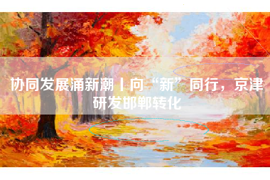 协同发展涌新潮丨向“新”同行，京津研发邯郸转化